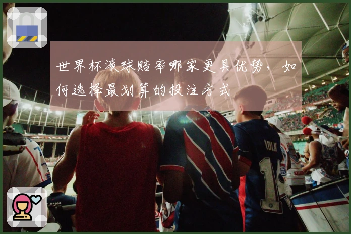 世界杯滚球赔率哪家更具优势，如何选择最划算的投注方式