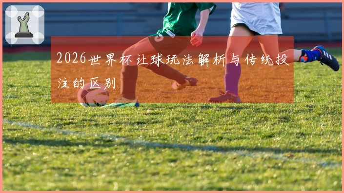 2026世界杯让球玩法解析与传统投注的区别